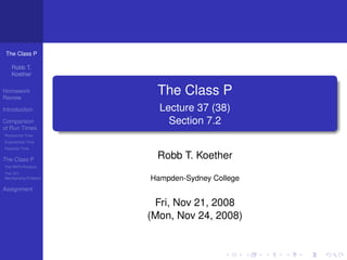 The Class P

   Robb T.
   Koether

Homework
Review
                       The Class P
Introduction           Lecture 37 (38)
Comparison               Section 7.2
of Run Times
Polynomial Time
Exponential Time
Factorial Time


The Class P            Robb T. Koether
The PATH Problem
The CFL
Membership Problem   Hampden-Sydney College
Assignment

                      Fri, Nov 21, 2008
                     (Mon, Nov 24, 2008)
 