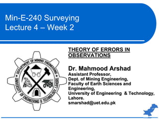 THEORY OF ERRORS IN
OBSERVATIONS
Dr. Mahmood Arshad
Assistant Professor,
Dept. of Mining Engineering,
Faculty of Earth Sciences and
Engineering,
University of Engineering & Technology,
Lahore.
smarshad@uet.edu.pk
Min-E-240 Surveying
Lecture 4 – Week 2
 