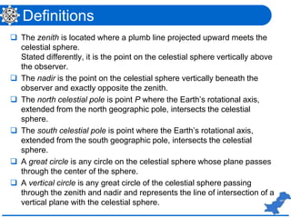Definitions
 The zenith is located where a plumb line projected upward meets the
celestial sphere.
Stated differently, it is the point on the celestial sphere vertically above
the observer.
 The nadir is the point on the celestial sphere vertically beneath the
observer and exactly opposite the zenith.
 The north celestial pole is point P where the Earth’s rotational axis,
extended from the north geographic pole, intersects the celestial
sphere.
 The south celestial pole is point where the Earth’s rotational axis,
extended from the south geographic pole, intersects the celestial
sphere.
 A great circle is any circle on the celestial sphere whose plane passes
through the center of the sphere.
 A vertical circle is any great circle of the celestial sphere passing
through the zenith and nadir and represents the line of intersection of a
vertical plane with the celestial sphere.
 