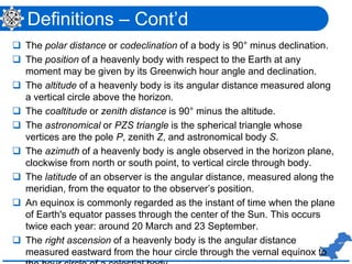 Definitions – Cont’d
 The polar distance or codeclination of a body is 90° minus declination.
 The position of a heavenly body with respect to the Earth at any
moment may be given by its Greenwich hour angle and declination.
 The altitude of a heavenly body is its angular distance measured along
a vertical circle above the horizon.
 The coaltitude or zenith distance is 90° minus the altitude.
 The astronomical or PZS triangle is the spherical triangle whose
vertices are the pole P, zenith Z, and astronomical body S.
 The azimuth of a heavenly body is angle observed in the horizon plane,
clockwise from north or south point, to vertical circle through body.
 The latitude of an observer is the angular distance, measured along the
meridian, from the equator to the observer’s position.
 An equinox is commonly regarded as the instant of time when the plane
of Earth's equator passes through the center of the Sun. This occurs
twice each year: around 20 March and 23 September.
 The right ascension of a heavenly body is the angular distance
measured eastward from the hour circle through the vernal equinox to
 