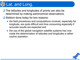 Lat. and Long.
 The latitudes and longitudes of points can also be
determined by making astronomical observations.
 Seldom done today for two reasons:
 the field procedures and computations involved, especially for
longitude, are quite difficult and time consuming especially if
accurate results are expected and
 the use of the global navigation satellite systems has now
made the determination of latitudes and longitudes a rather
routine operation.
 
