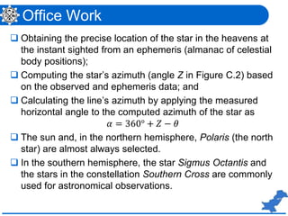 Office Work
 Obtaining the precise location of the star in the heavens at
the instant sighted from an ephemeris (almanac of celestial
body positions);
 Computing the star’s azimuth (angle Z in Figure C.2) based
on the observed and ephemeris data; and
 Calculating the line’s azimuth by applying the measured
horizontal angle to the computed azimuth of the star as
𝛼 = 360° + 𝑍 − 𝜃
 The sun and, in the northern hemisphere, Polaris (the north
star) are almost always selected.
 In the southern hemisphere, the star Sigmus Octantis and
the stars in the constellation Southern Cross are commonly
used for astronomical observations.
 