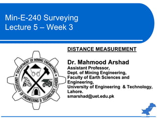 DISTANCE MEASUREMENT
Dr. Mahmood Arshad
Assistant Professor,
Dept. of Mining Engineering,
Faculty of Earth Sciences and
Engineering,
University of Engineering & Technology,
Lahore.
smarshad@uet.edu.pk
Min-E-240 Surveying
Lecture 5 – Week 3
 