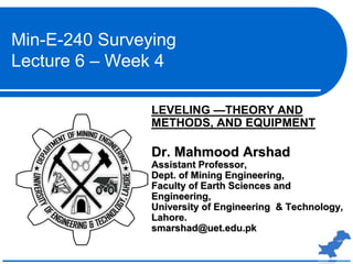 LEVELING —THEORY AND
METHODS, AND EQUIPMENT
Dr. Mahmood Arshad
Assistant Professor,
Dept. of Mining Engineering,
Faculty of Earth Sciences and
Engineering,
University of Engineering & Technology,
Lahore.
smarshad@uet.edu.pk
Min-E-240 Surveying
Lecture 6 – Week 4
 