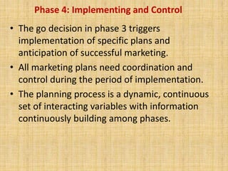 Phase 4: Implementing and Control
• The go decision in phase 3 triggers
implementation of specific plans and
anticipation of successful marketing.
• All marketing plans need coordination and
control during the period of implementation.
• The planning process is a dynamic, continuous
set of interacting variables with information
continuously building among phases.
 