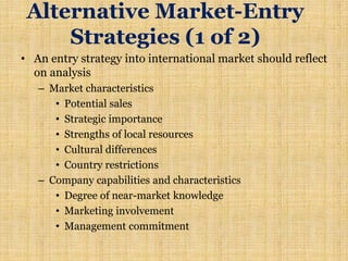 Alternative Market-Entry
Strategies (1 of 2)
• An entry strategy into international market should reflect
on analysis
– Market characteristics
• Potential sales
• Strategic importance
• Strengths of local resources
• Cultural differences
• Country restrictions
– Company capabilities and characteristics
• Degree of near-market knowledge
• Marketing involvement
• Management commitment
 