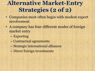 • Companies most often begin with modest export
involvement
• A company has four different modes of foreign
market entry
– Exporting
– Contractual agreements
– Strategic international alliances
– Direct foreign investments
Alternative Market-Entry
Strategies (2 of 2)
 