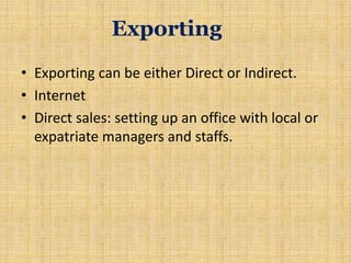 Exporting
• Exporting can be either Direct or Indirect.
• Internet
• Direct sales: setting up an office with local or
expatriate managers and staffs.
 