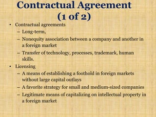 Contractual Agreement
(1 of 2)
• Contractual agreements
– Long-term,
– Nonequity association between a company and another in
a foreign market
– Transfer of technology, processes, trademark, human
skills.
• Licensing
– A means of establishing a foothold in foreign markets
without large capital outlays
– A favorite strategy for small and medium-sized companies
– Legitimate means of capitalizing on intellectual property in
a foreign market
 