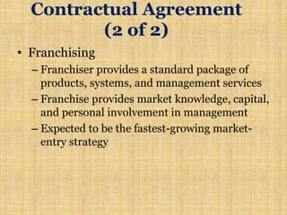 Contractual Agreement
(2 of 2)
• Franchising
– Franchiser provides a standard package of
products, systems, and management services
– Franchise provides market knowledge, capital,
and personal involvement in management
– Expected to be the fastest-growing market-
entry strategy
 
