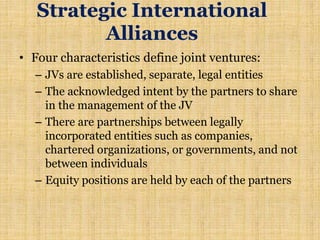 Strategic International
Alliances
• Four characteristics define joint ventures:
– JVs are established, separate, legal entities
– The acknowledged intent by the partners to share
in the management of the JV
– There are partnerships between legally
incorporated entities such as companies,
chartered organizations, or governments, and not
between individuals
– Equity positions are held by each of the partners
 
