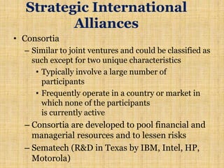 Strategic International
Alliances
• Consortia
– Similar to joint ventures and could be classified as
such except for two unique characteristics
• Typically involve a large number of
participants
• Frequently operate in a country or market in
which none of the participants
is currently active
– Consortia are developed to pool financial and
managerial resources and to lessen risks
– Sematech (R&D in Texas by IBM, Intel, HP,
Motorola)
 