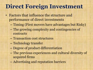 Direct Foreign Investment
• Factors that influence the structure and
performance of direct investments
– Timing (First movers have advantages but Risky)
– The growing complexity and contingencies of
contracts
– Transaction cost structures
– Technology transfer
– Degree of product differentiation
– The previous experiences and cultural diversity of
acquired firms
– Advertising and reputation barriers
 