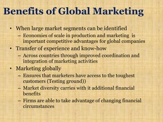 Benefits of Global Marketing
• When large market segments can be identified
– Economies of scale in production and marketing is
important competitive advantages for global companies
• Transfer of experience and know-how
– Across countries through improved coordination and
integration of marketing activities
• Marketing globally
– Ensures that marketers have access to the toughest
customers (Testing ground))
– Market diversity carries with it additional financial
benefits
– Firms are able to take advantage of changing financial
circumstances
 