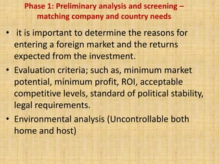 Phase 1: Preliminary analysis and screening –
matching company and country needs
• it is important to determine the reasons for
entering a foreign market and the returns
expected from the investment.
• Evaluation criteria; such as, minimum market
potential, minimum profit, ROI, acceptable
competitive levels, standard of political stability,
legal requirements.
• Environmental analysis (Uncontrollable both
home and host)
 