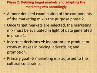 Phase 2: Defining target markets and adapting the
marketing mix accordingly
• A more detailed examination of the components
of the marketing mix is the purpose phase 2.
• Once target markets are selected, the marketing
mix must be evaluated in light of data generated
in phase 1.
• Incorrect decisions  inappropriate product or
costly mistakes in pricing, advertising and
promotion.
• Primary goal  marketing mix adjusted to the
cultural constraints.
 