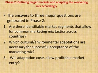 Phase 2: Defining target markets and adapting the marketing
mix accordingly
• The answers to three major questions are
generated in Phase 2:
1. Are there identifiable market segments that allow
for common marketing mix tactics across
countries?
2. Which cultural/environmental adaptations are
necessary for successful acceptance of the
marketing mix?
3. Will adaptation costs allow profitable market
entry?
 