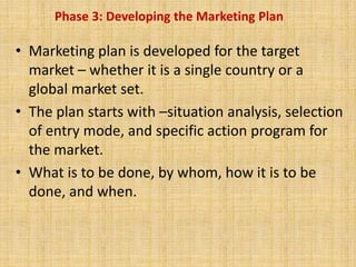 Phase 3: Developing the Marketing Plan
• Marketing plan is developed for the target
market – whether it is a single country or a
global market set.
• The plan starts with –situation analysis, selection
of entry mode, and specific action program for
the market.
• What is to be done, by whom, how it is to be
done, and when.
 