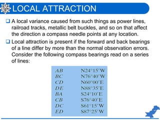 LOCAL ATTRACTION
 A local variance caused from such things as power lines,
railroad tracks, metallic belt buckles, and so on that affect
the direction a compass needle points at any location.
 Local attraction is present if the forward and back bearings
of a line differ by more than the normal observation errors.
Consider the following compass bearings read on a series
of lines:
 