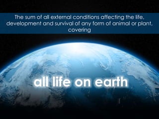 The sum of all external conditions affecting the life,
development and survival of any form of animal or plant,
covering
all life on earth
 