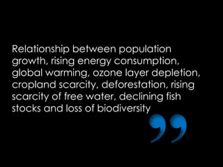 Relationship between population
growth, rising energy consumption,
global warming, ozone layer depletion,
cropland scarcity, deforestation, rising
scarcity of free water, declining fish
stocks and loss of biodiversity
 