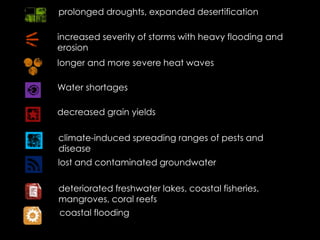 prolonged droughts, expanded desertification
increased severity of storms with heavy flooding and
erosion
longer and more severe heat waves
Water shortages
decreased grain yields
climate-induced spreading ranges of pests and
disease
lost and contaminated groundwater
deteriorated freshwater lakes, coastal fisheries,
mangroves, coral reefs
coastal flooding
 