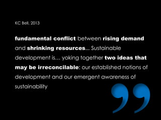 fundamental conflict between rising demand
and shrinking resources... Sustainable
development is… yoking together two ideas that
may be irreconcilable: our established notions of
development and our emergent awareness of
sustainability
KC Bell, 2013
 