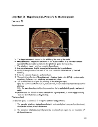 548 
 
Disorders of Hypothalamus, Pituitary & Thyroid glands
Lecture 20
Hypothalamus
 The hypothalamus is located in the middle of the base of the brain
 One of the most important functions of the hypothalamus is to link the nervous
system to the endocrine system via the pituitary gland (hypophysis).
 The pituitary gland : also known as the hypophysis,
 is a roundish organ that lie immediately beneath the hypothalamus
 resting in a depression of the base of the skull called the: sella turcica ("Turkish
saddle").
 It has the size and shape of a garbanzo bean.
 Through the production of hypothalamic releasing factors, the C.N.S. exerts a major
regulatory influence over pituitary hormone secretion.
 The hypothalamus acts upon the pituitary in two principal ways:
1) by the secretion of hormones or prohormones, which are transported to the posterior
pituitary
2) by the secretion of controlling hormones into the hypothalmic hypophyseal portal
veins
 (Portal veins are defined as veins between two capillary beds), a blood supply running
from the hypothalamus to the pituitary.
Pituitary gland
The pituitary gland is composed of two parts: anterior and posterior.
1) The anterior pituitary (adenohypophysis) is a classical gland composed predominantly
of cells that secrete protein hormones.
2) The posterior pituitary (neurohypophysis) is not really an organ, but an: extension of
the hypothalamus.
 