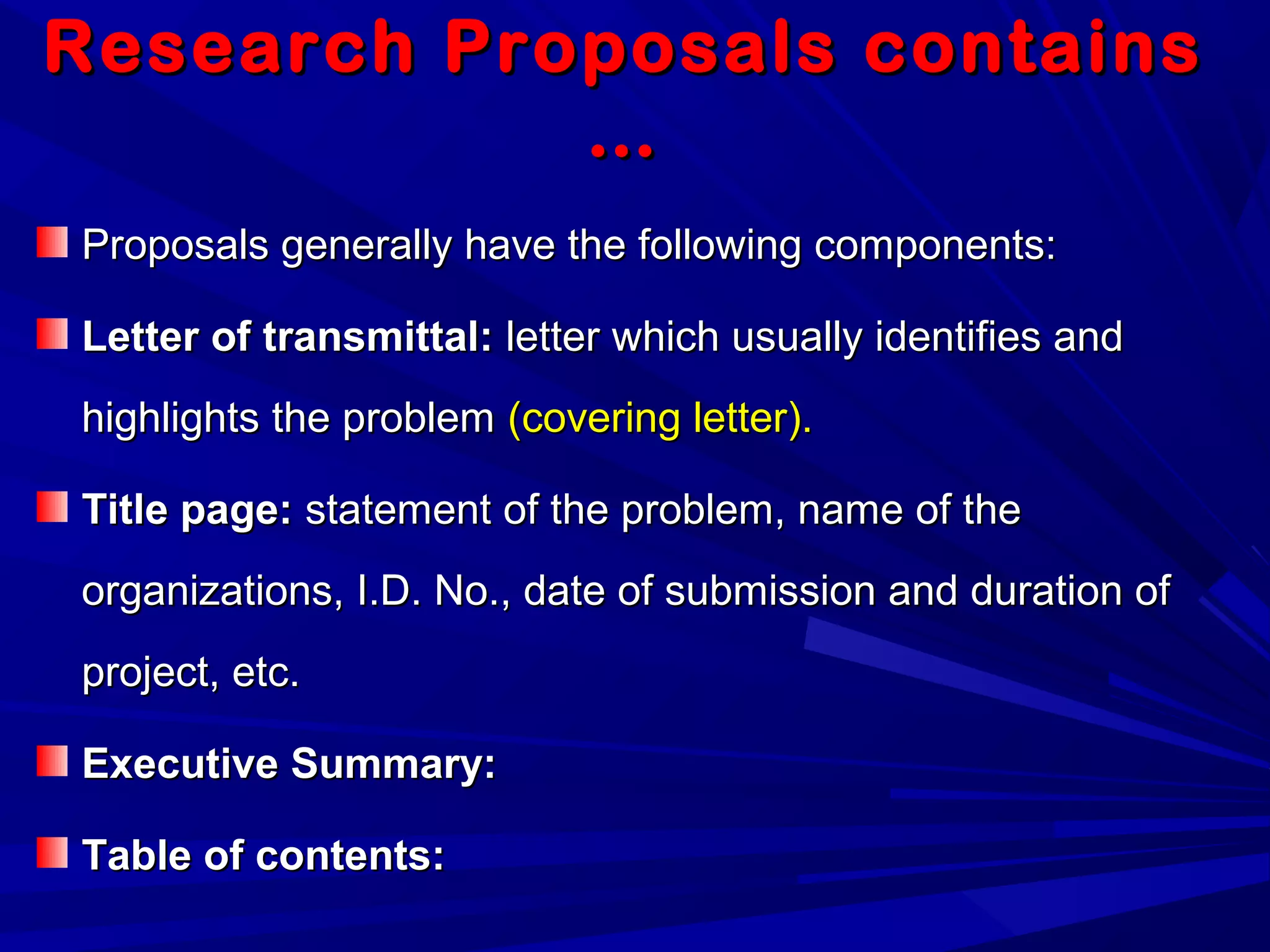 Research Proposals containsResearch Proposals contains
……
Proposals generally have the following components:Proposals generally have the following components:
Letter of transmittal:Letter of transmittal: letter which usually identifies andletter which usually identifies and
highlights the problemhighlights the problem (covering letter).(covering letter).
Title page:Title page: statement of the problem, name of thestatement of the problem, name of the
organizations, I.D. No., date of submission and duration oforganizations, I.D. No., date of submission and duration of
project, etc.project, etc.
Executive Summary:Executive Summary:
Table of contents:Table of contents:
 