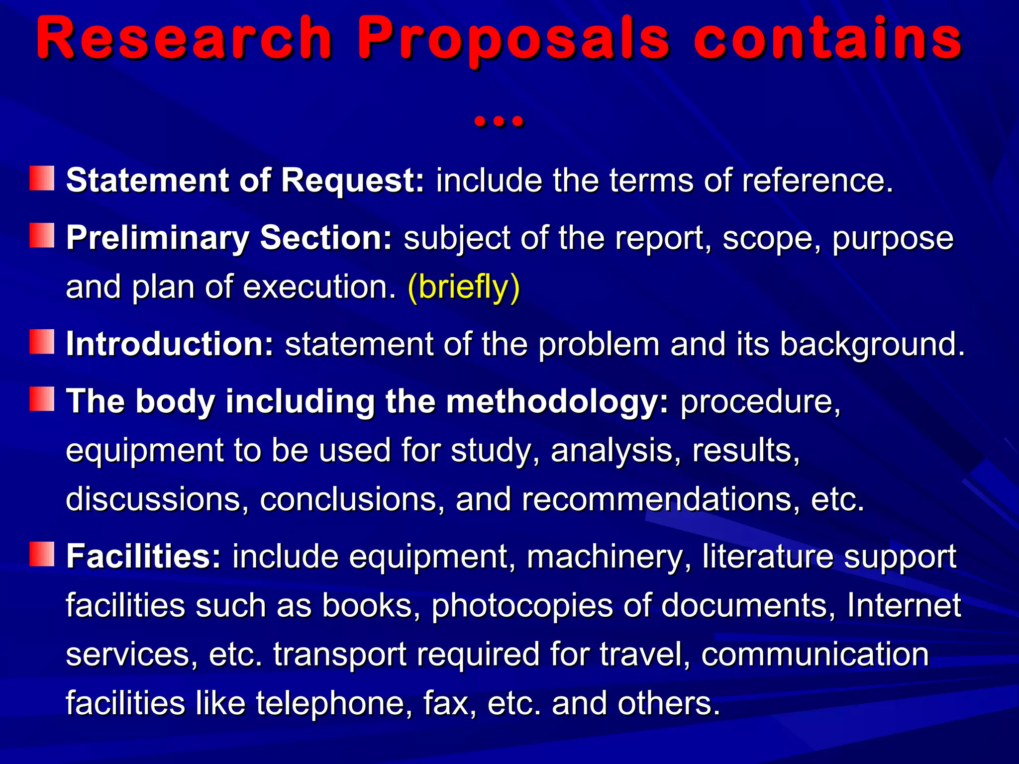 Research Proposals containsResearch Proposals contains
……
Statement of Request:Statement of Request: include the terms of reference.include the terms of reference.
Preliminary Section:Preliminary Section: subject of the report, scope, purposesubject of the report, scope, purpose
and plan of execution.and plan of execution. (briefly)(briefly)
Introduction:Introduction: statement of the problem and its background.statement of the problem and its background.
The body including the methodology:The body including the methodology: procedure,procedure,
equipment to be used for study, analysis, results,equipment to be used for study, analysis, results,
discussions, conclusions, and recommendations, etc.discussions, conclusions, and recommendations, etc.
Facilities:Facilities: include equipment, machinery, literature supportinclude equipment, machinery, literature support
facilities such as books, photocopies of documents, Internetfacilities such as books, photocopies of documents, Internet
services, etc. transport required for travel, communicationservices, etc. transport required for travel, communication
facilities like telephone, fax, etc. and others.facilities like telephone, fax, etc. and others.
 
