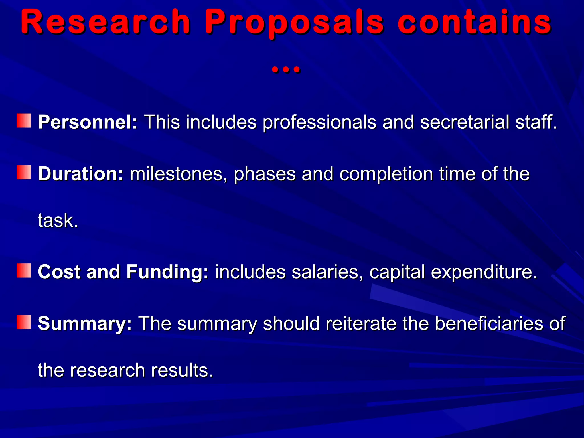 Research Proposals containsResearch Proposals contains
……
Personnel:Personnel: This includes professionals and secretarial staff.This includes professionals and secretarial staff.
Duration:Duration: milestones, phases and completion time of themilestones, phases and completion time of the
task.task.
Cost and Funding:Cost and Funding: includes salaries, capital expenditure.includes salaries, capital expenditure.
Summary:Summary: The summary should reiterate the beneficiaries ofThe summary should reiterate the beneficiaries of
the research results.the research results.
 