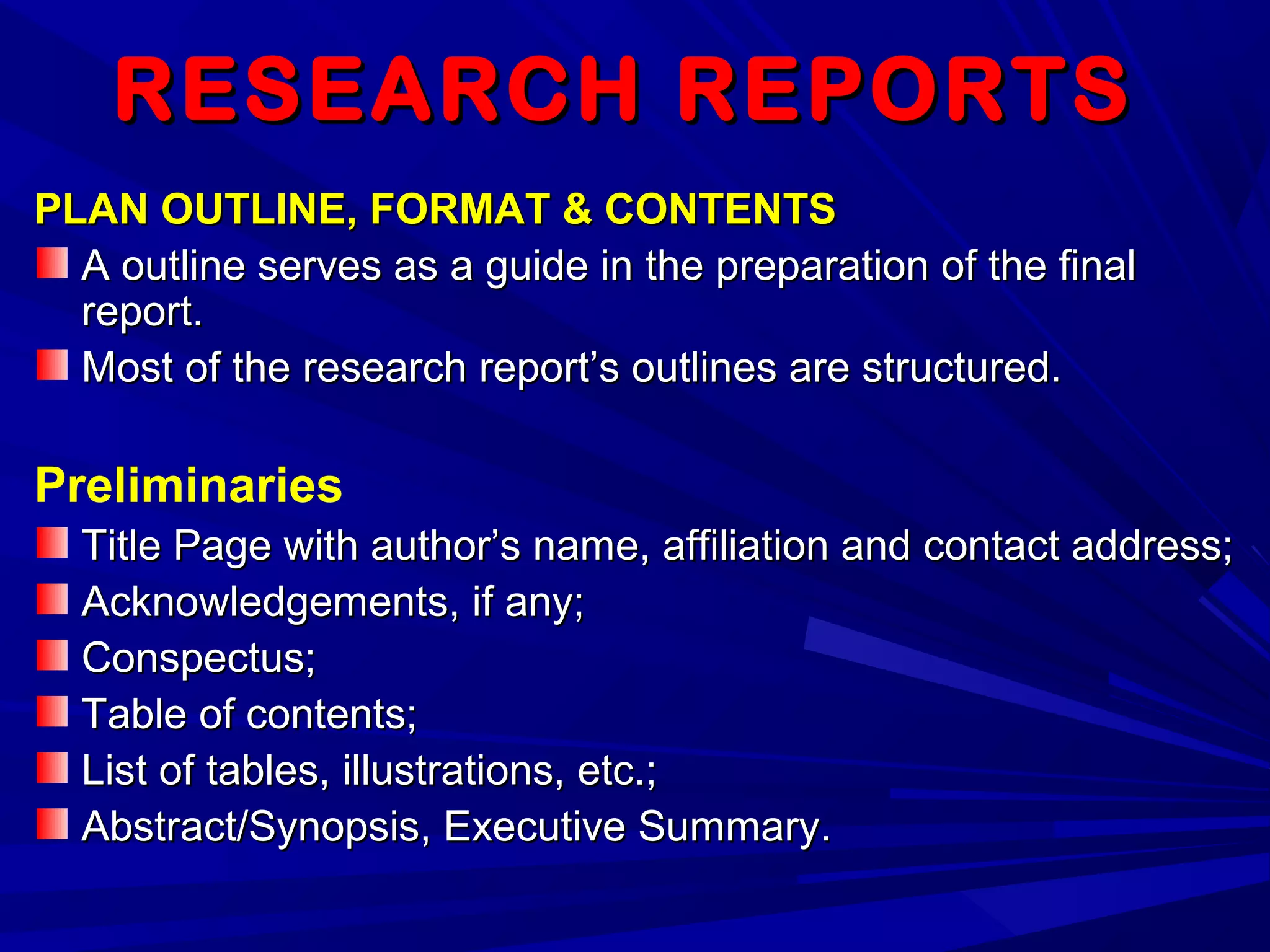 RESEARCH REPORTSRESEARCH REPORTS
PLAN OUTLINE, FORMAT & CONTENTSPLAN OUTLINE, FORMAT & CONTENTS
A outline serves as a guide in the preparation of the finalA outline serves as a guide in the preparation of the final
report.report.
Most of the research report’s outlines are structured.Most of the research report’s outlines are structured.
Preliminaries
Title Page with author’s name, affiliation and contact address;Title Page with author’s name, affiliation and contact address;
Acknowledgements, if any;Acknowledgements, if any;
Conspectus;Conspectus;
Table of contents;Table of contents;
List of tables, illustrations, etc.;List of tables, illustrations, etc.;
Abstract/Synopsis, Executive Summary.Abstract/Synopsis, Executive Summary.
 