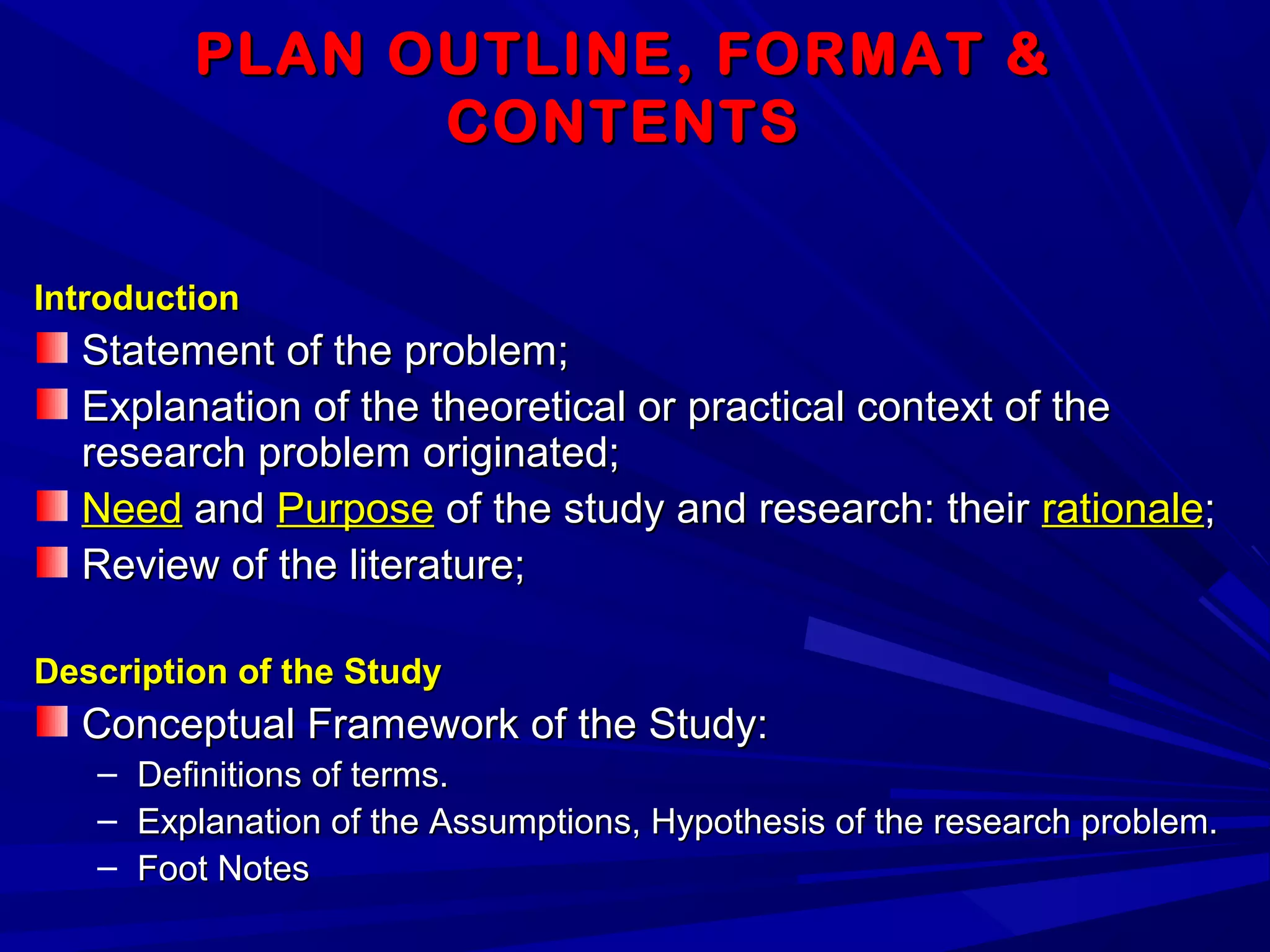 PLAN OUTLINE, FORMAT &PLAN OUTLINE, FORMAT &
CONTENTSCONTENTS
IntroductionIntroduction
Statement of the problem;Statement of the problem;
Explanation of the theoretical or practical context of theExplanation of the theoretical or practical context of the
research problem originated;research problem originated;
NeedNeed andand PurposePurpose of the study and research: theirof the study and research: their rationalerationale;;
Review of the literature;Review of the literature;
Description of the StudyDescription of the Study
Conceptual Framework of the Study:Conceptual Framework of the Study:
– Definitions of terms.Definitions of terms.
– Explanation of the Assumptions, Hypothesis of the research problem.Explanation of the Assumptions, Hypothesis of the research problem.
– Foot NotesFoot Notes
 