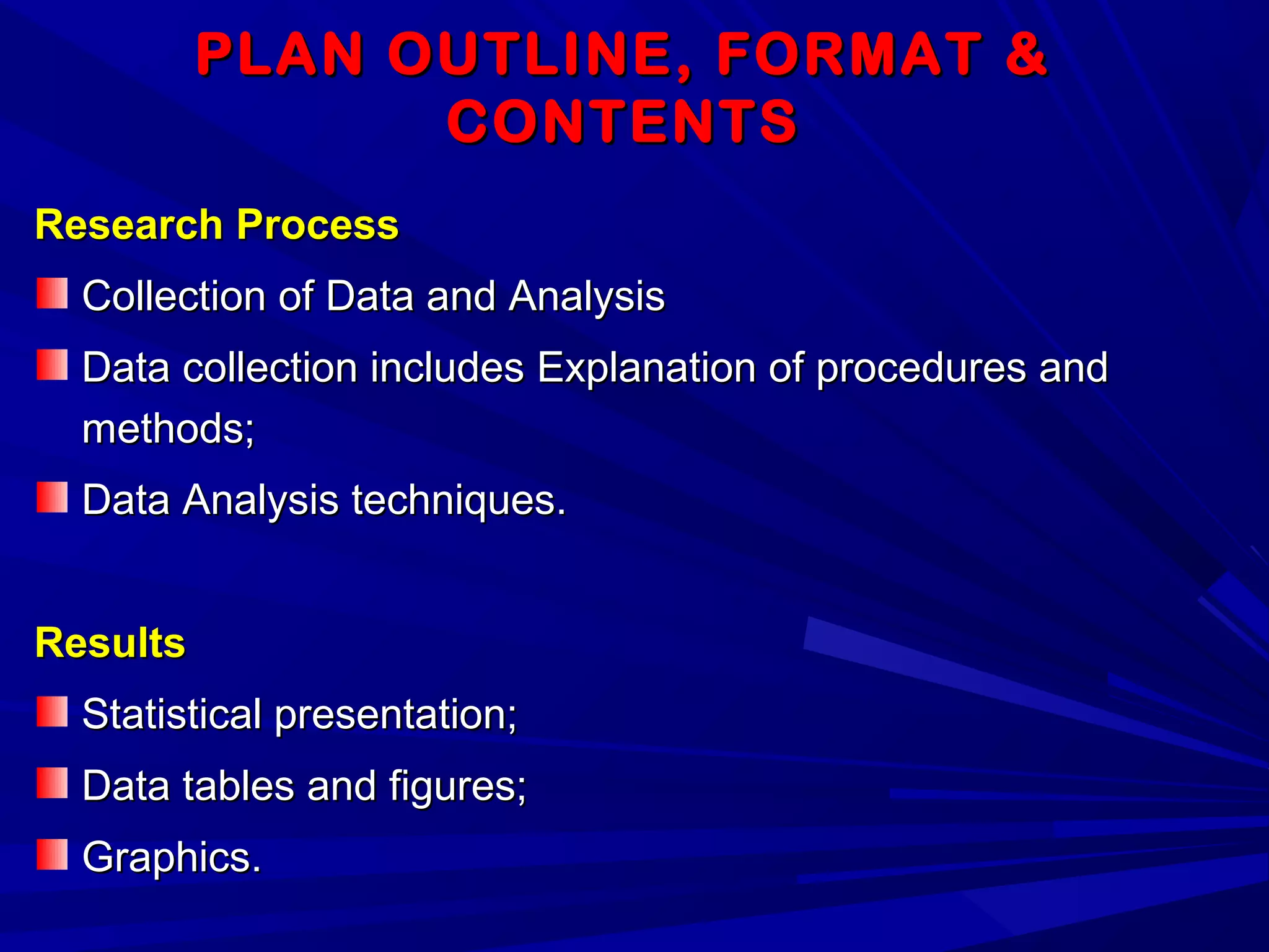PLAN OUTLINE, FORMAT &PLAN OUTLINE, FORMAT &
CONTENTSCONTENTS
Research ProcessResearch Process
Collection of Data and AnalysisCollection of Data and Analysis
Data collection includes Explanation of procedures andData collection includes Explanation of procedures and
methods;methods;
Data Analysis techniques.Data Analysis techniques.
ResultsResults
Statistical presentation;Statistical presentation;
Data tables and figures;Data tables and figures;
Graphics.Graphics.
 