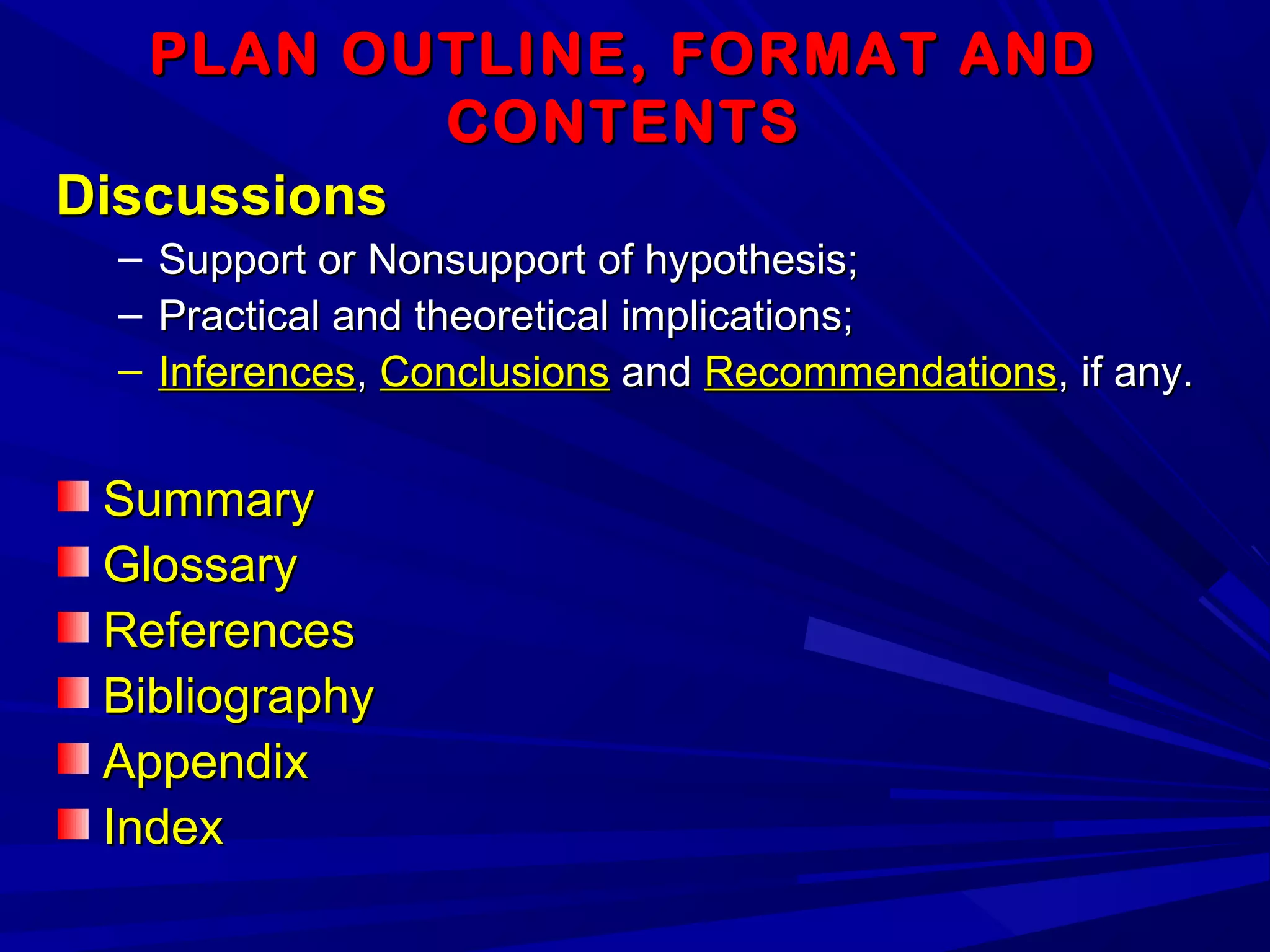 PLAN OUTLINE, FORMAT ANDPLAN OUTLINE, FORMAT AND
CONTENTSCONTENTS
DiscussionsDiscussions
– Support or Nonsupport of hypothesis;Support or Nonsupport of hypothesis;
– Practical and theoretical implications;Practical and theoretical implications;
– InferencesInferences,, ConclusionsConclusions andand RecommendationsRecommendations, if any., if any.
SummarySummary
GlossaryGlossary
ReferencesReferences
BibliographyBibliography
AppendixAppendix
IndexIndex
 