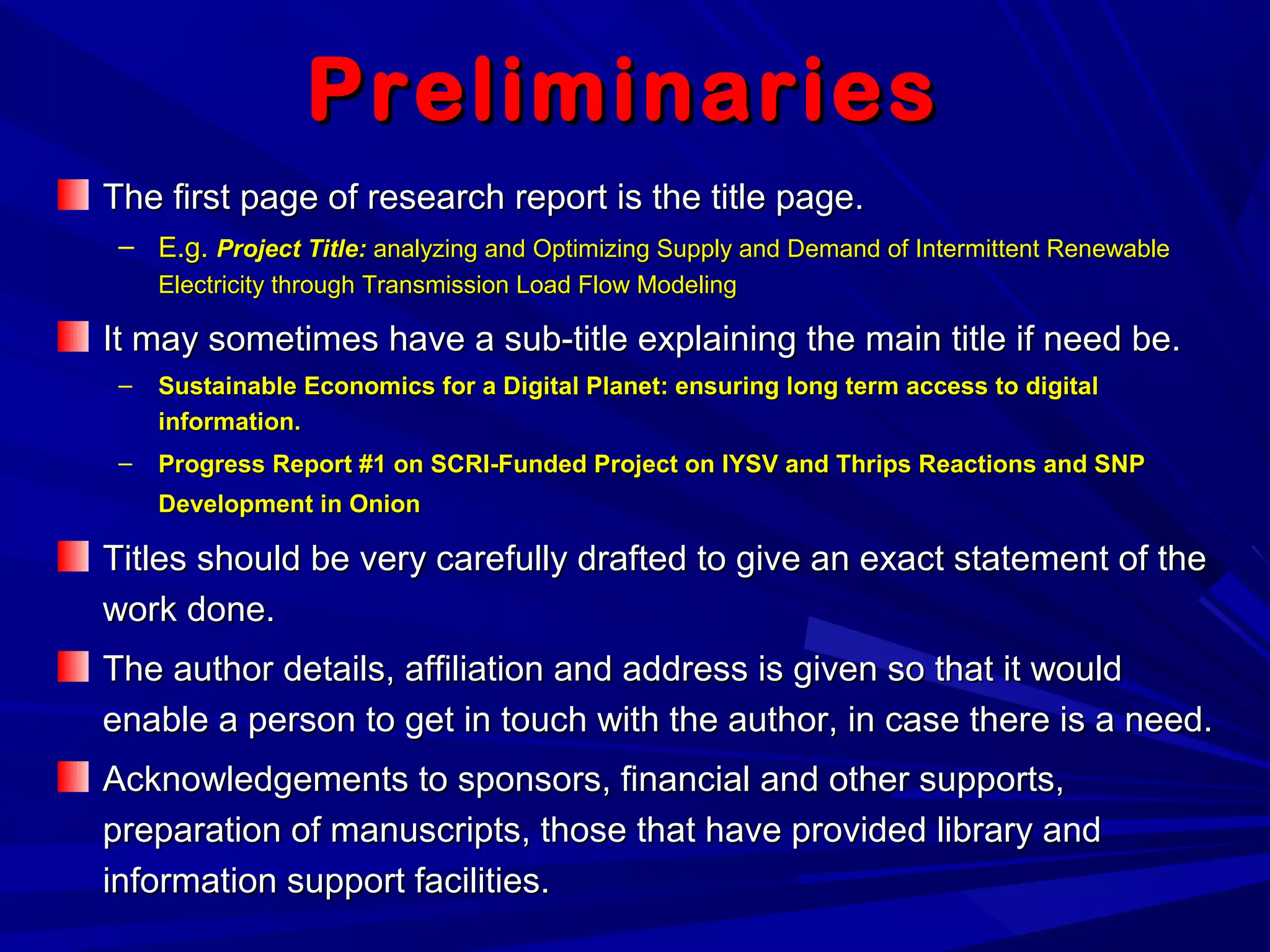 PreliminariesPreliminaries
The first page of research report is the title page.The first page of research report is the title page.
– E.g.E.g. Project Title:Project Title: analyzing and Optimizing Supply and Demand of Intermittent Renewableanalyzing and Optimizing Supply and Demand of Intermittent Renewable
Electricity through Transmission Load Flow ModelingElectricity through Transmission Load Flow Modeling
It may sometimes have a sub-title explaining the main title if need be.It may sometimes have a sub-title explaining the main title if need be.
– Sustainable Economics for a Digital Planet: ensuring long term access to digitalSustainable Economics for a Digital Planet: ensuring long term access to digital
information.information.
– Progress Report #1 on SCRI-Funded Project on IYSV and Thrips Reactions and SNPProgress Report #1 on SCRI-Funded Project on IYSV and Thrips Reactions and SNP
Development in OnionDevelopment in Onion
Titles should be very carefully drafted to give an exact statement of theTitles should be very carefully drafted to give an exact statement of the
work done.work done.
The author details, affiliation and address is given so that it wouldThe author details, affiliation and address is given so that it would
enable a person to get in touch with the author, in case there is a need.enable a person to get in touch with the author, in case there is a need.
Acknowledgements to sponsors, financial and other supports,Acknowledgements to sponsors, financial and other supports,
preparation of manuscripts, those that have provided library andpreparation of manuscripts, those that have provided library and
information support facilities.information support facilities.
 