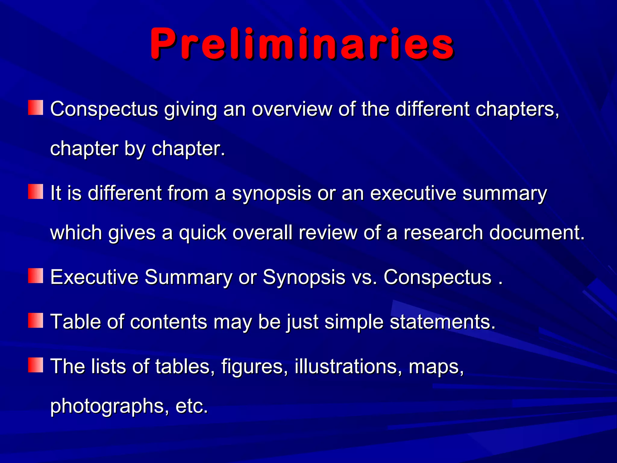 PreliminariesPreliminaries
Conspectus giving an overview of the different chapters,Conspectus giving an overview of the different chapters,
chapter by chapter.chapter by chapter.
It is different from a synopsis or an executive summaryIt is different from a synopsis or an executive summary
which gives a quick overall review of a research document.which gives a quick overall review of a research document.
Executive Summary or Synopsis vs. Conspectus .Executive Summary or Synopsis vs. Conspectus .
Table of contents may be just simple statements.Table of contents may be just simple statements.
The lists of tables, figures, illustrations, maps,The lists of tables, figures, illustrations, maps,
photographs, etc.photographs, etc.
 