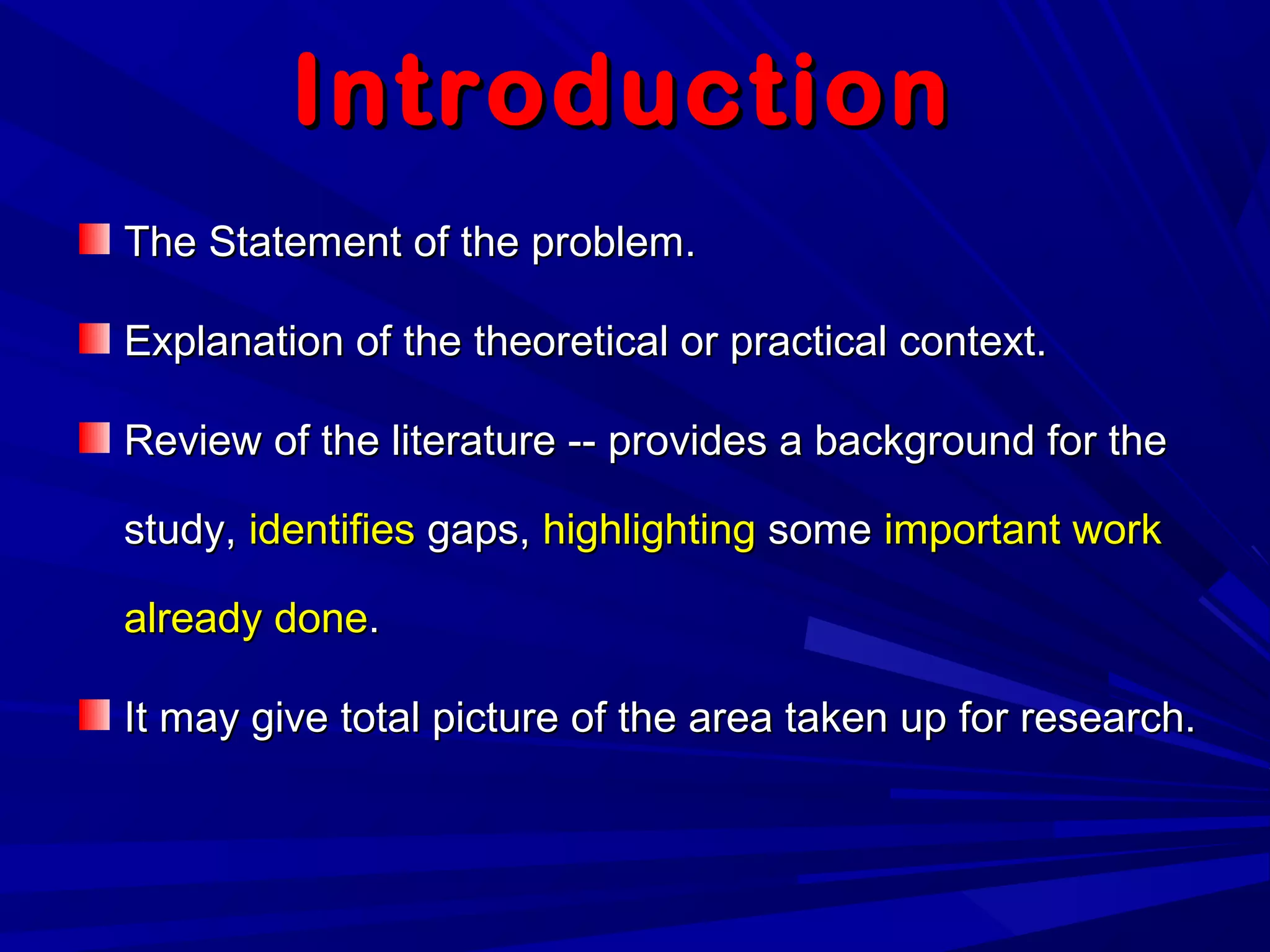 IntroductionIntroduction
The Statement of the problem.The Statement of the problem.
Explanation of the theoretical or practical context.Explanation of the theoretical or practical context.
Review of the literature -- provides a background for theReview of the literature -- provides a background for the
study,study, identifiesidentifies gaps,gaps, highlightinghighlighting somesome important workimportant work
already donealready done..
It may give total picture of the area taken up for research.It may give total picture of the area taken up for research.
 
