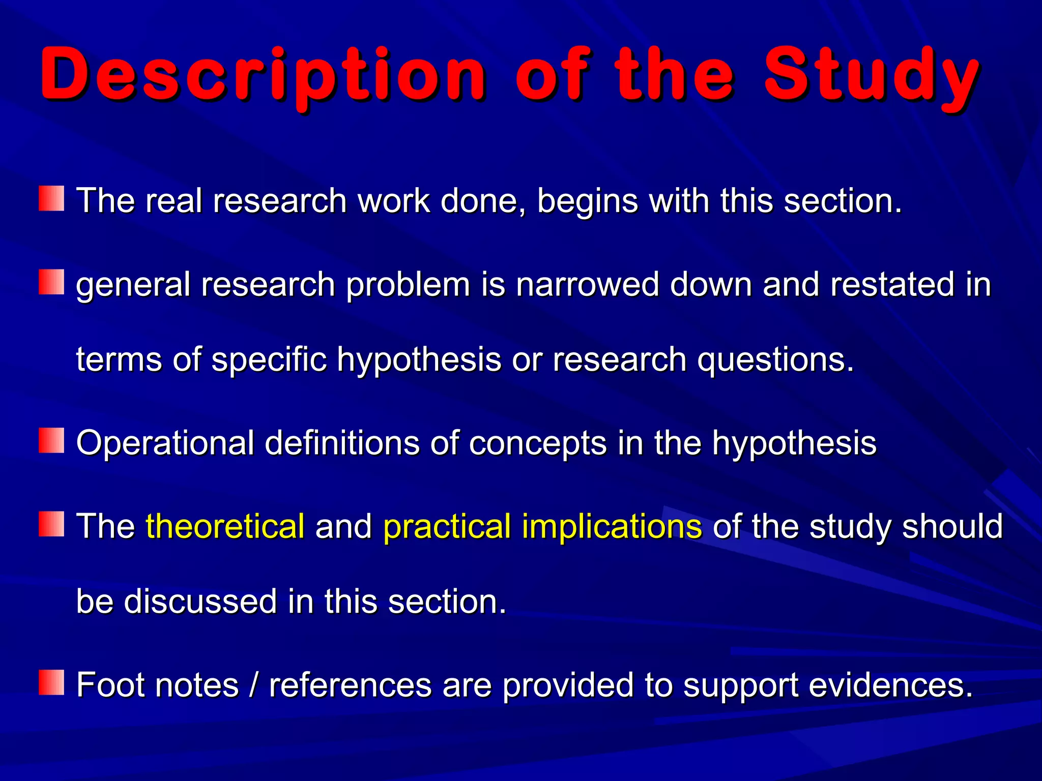 Description of the StudyDescription of the Study
The real research work done, begins with this section.The real research work done, begins with this section.
general research problem is narrowed down and restated ingeneral research problem is narrowed down and restated in
terms of specific hypothesis or research questions.terms of specific hypothesis or research questions.
Operational definitions of concepts in the hypothesisOperational definitions of concepts in the hypothesis
TheThe theoreticaltheoretical andand practical implicationspractical implications of the study shouldof the study should
be discussed in this section.be discussed in this section.
Foot notes / references are provided to support evidences.Foot notes / references are provided to support evidences.
 
