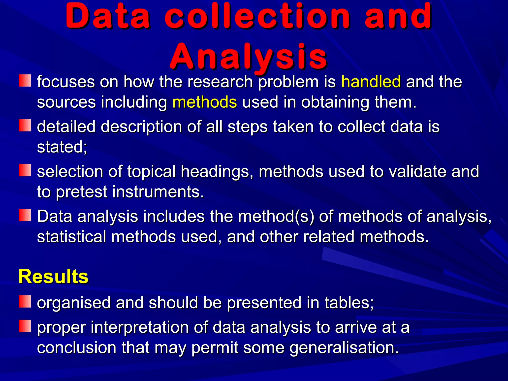 Data collection andData collection and
AnalysisAnalysis
focuses on how the research problem isfocuses on how the research problem is handledhandled and theand the
sources includingsources including methodsmethods used in obtaining them.used in obtaining them.
detailed description of all steps taken to collect data isdetailed description of all steps taken to collect data is
stated;stated;
selection of topical headings, methods used to validate andselection of topical headings, methods used to validate and
to pretest instruments.to pretest instruments.
Data analysis includes the method(s) of methods of analysis,Data analysis includes the method(s) of methods of analysis,
statistical methods used, and other related methods.statistical methods used, and other related methods.
ResultsResults
organised and should be presented in tables;organised and should be presented in tables;
proper interpretation of data analysis to arrive at aproper interpretation of data analysis to arrive at a
conclusion that may permit some generalisation.conclusion that may permit some generalisation.
 