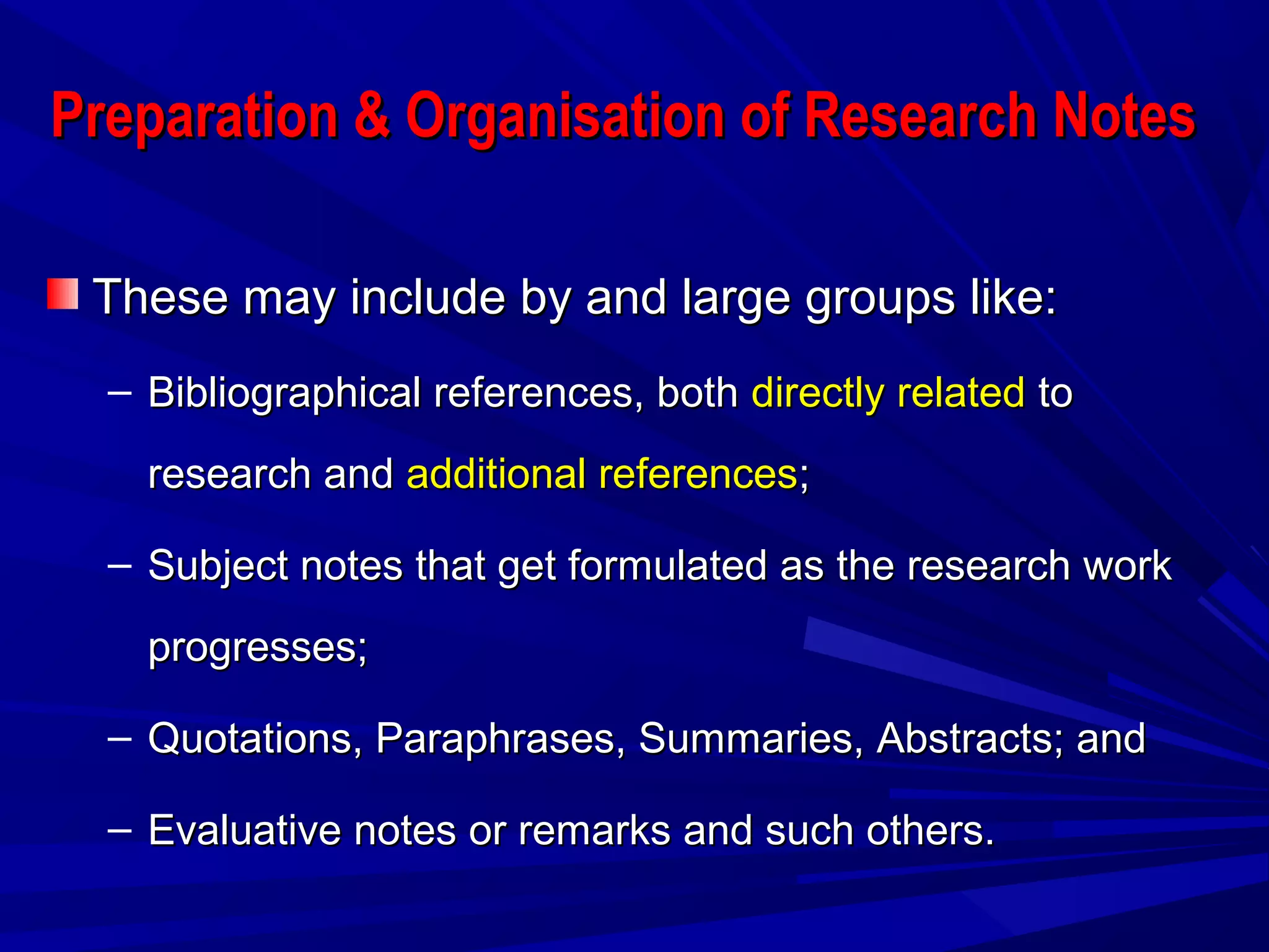 Preparation & Organisation of Research NotesPreparation & Organisation of Research Notes
These may include by and large groups like:These may include by and large groups like:
– Bibliographical references, bothBibliographical references, both directly relateddirectly related toto
research andresearch and additional referencesadditional references;;
– Subject notes that get formulated as the research workSubject notes that get formulated as the research work
progresses;progresses;
– Quotations, Paraphrases, Summaries, Abstracts; andQuotations, Paraphrases, Summaries, Abstracts; and
– Evaluative notes or remarks and such others.Evaluative notes or remarks and such others.
 