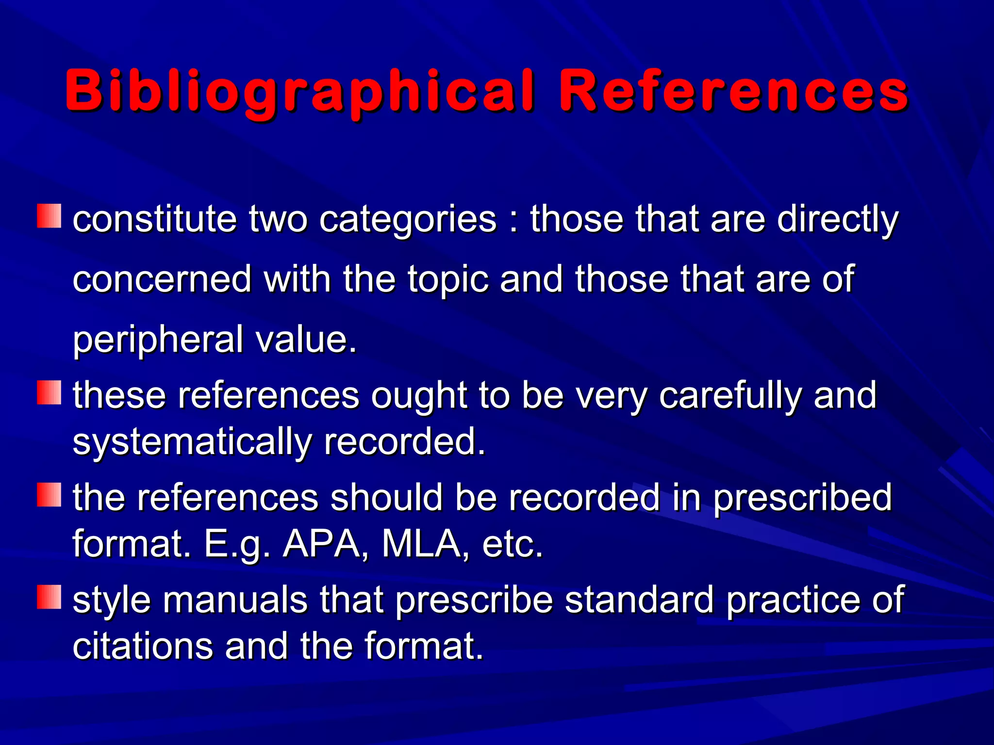 Bibliographical ReferencesBibliographical References
constitute two categories : those that are directlyconstitute two categories : those that are directly
concerned with the topic and those that are ofconcerned with the topic and those that are of
peripheral value.peripheral value.
these references ought to be very carefully andthese references ought to be very carefully and
systematically recorded.systematically recorded.
the references should be recorded in prescribedthe references should be recorded in prescribed
format. E.g. APA, MLA, etc.format. E.g. APA, MLA, etc.
style manuals that prescribe standard practice ofstyle manuals that prescribe standard practice of
citations and the format.citations and the format.
 