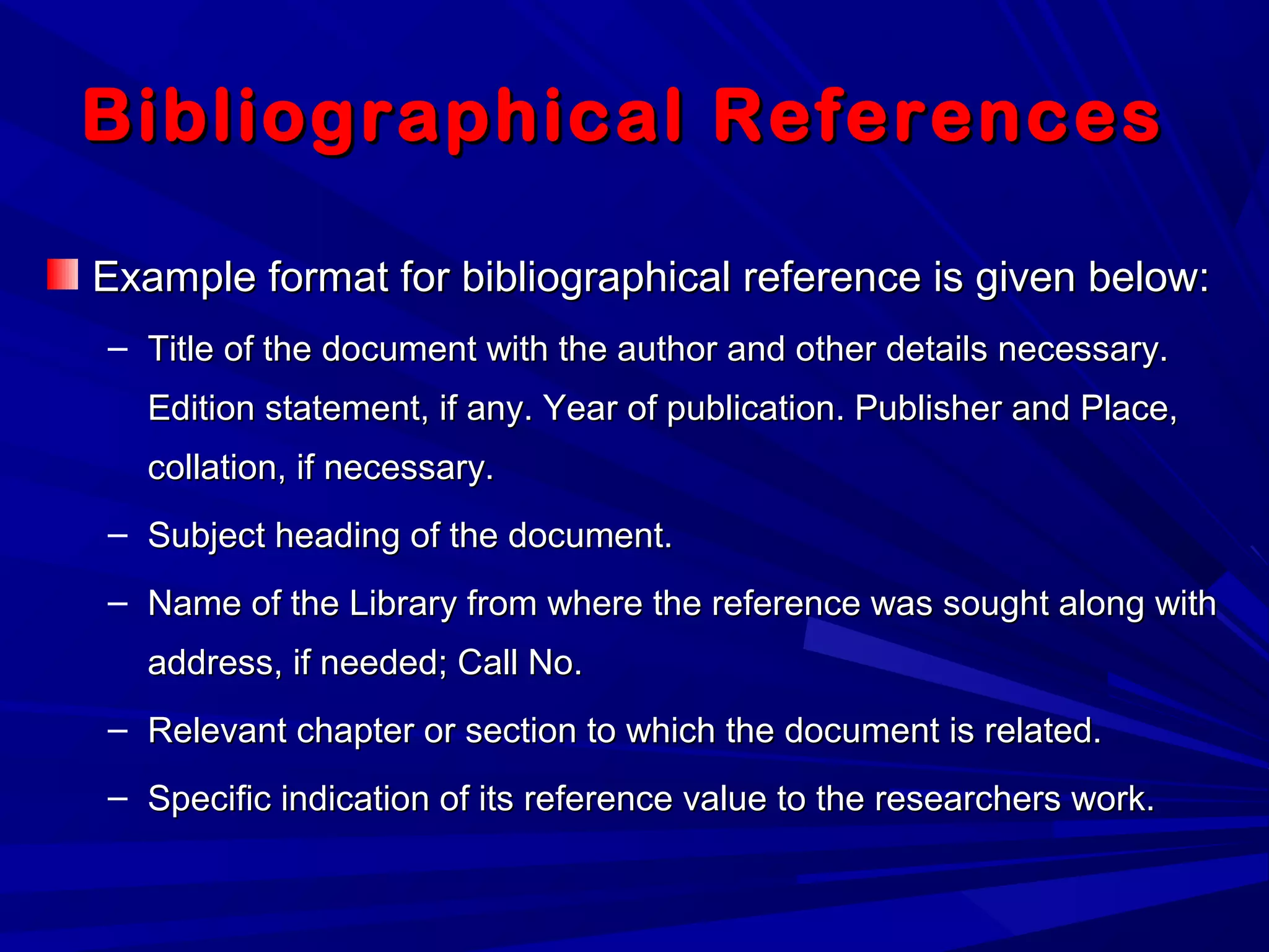 Bibliographical ReferencesBibliographical References
Example format for bibliographical reference is given below:Example format for bibliographical reference is given below:
– Title of the document with the author and other details necessary.Title of the document with the author and other details necessary.
Edition statement, if any. Year of publication. Publisher and Place,Edition statement, if any. Year of publication. Publisher and Place,
collation, if necessary.collation, if necessary.
– Subject heading of the document.Subject heading of the document.
– Name of the Library from where the reference was sought along withName of the Library from where the reference was sought along with
address, if needed; Call No.address, if needed; Call No.
– Relevant chapter or section to which the document is related.Relevant chapter or section to which the document is related.
– Specific indication of its reference value to the researchers work.Specific indication of its reference value to the researchers work.
 