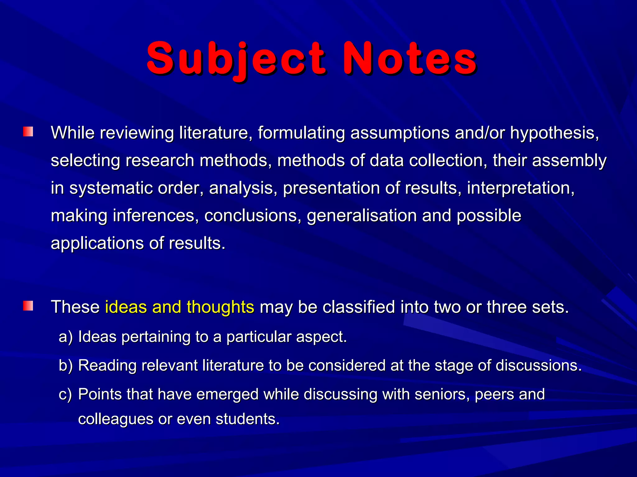 Subject NotesSubject Notes
While reviewing literature, formulating assumptions and/or hypothesis,While reviewing literature, formulating assumptions and/or hypothesis,
selecting research methods, methods of data collection, their assemblyselecting research methods, methods of data collection, their assembly
in systematic order, analysis, presentation of results, interpretation,in systematic order, analysis, presentation of results, interpretation,
making inferences, conclusions, generalisation and possiblemaking inferences, conclusions, generalisation and possible
applications of results.applications of results.
TheseThese ideas and thoughtsideas and thoughts may be classified into two or three sets.may be classified into two or three sets.
a)a) Ideas pertaining to a particular aspect.Ideas pertaining to a particular aspect.
b)b) Reading relevant literature to be considered at the stage of discussions.Reading relevant literature to be considered at the stage of discussions.
c)c) Points that have emerged while discussing with seniors, peers andPoints that have emerged while discussing with seniors, peers and
colleagues or even students.colleagues or even students.
 