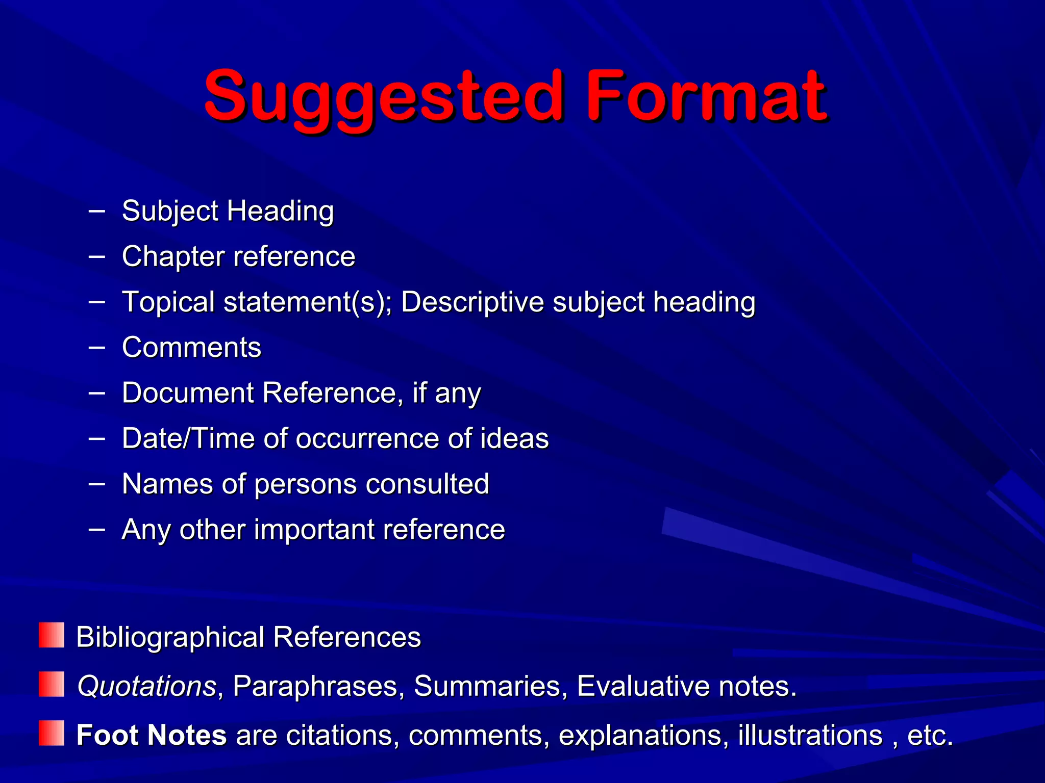 Suggested FormatSuggested Format
– Subject HeadingSubject Heading
– Chapter referenceChapter reference
– Topical statement(s); Descriptive subject headingTopical statement(s); Descriptive subject heading
– CommentsComments
– Document Reference, if anyDocument Reference, if any
– Date/Time of occurrence of ideasDate/Time of occurrence of ideas
– Names of persons consultedNames of persons consulted
– Any other important referenceAny other important reference
Bibliographical ReferencesBibliographical References
QuotationsQuotations, Paraphrases, Summaries, Evaluative notes., Paraphrases, Summaries, Evaluative notes.
Foot NotesFoot Notes are citations, comments, explanations, illustrations , etc.are citations, comments, explanations, illustrations , etc.
 