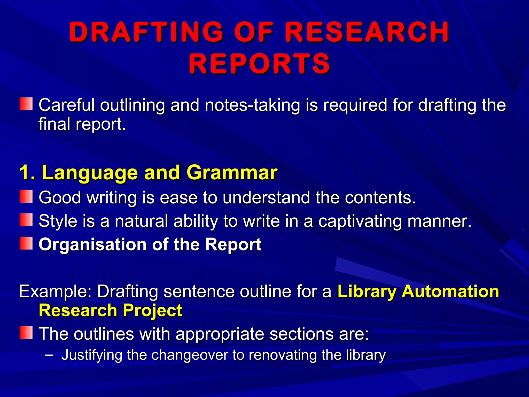 DRAFTING OF RESEARCHDRAFTING OF RESEARCH
REPORTSREPORTS
Careful outlining and notes-taking is required for drafting theCareful outlining and notes-taking is required for drafting the
final report.final report.
1. Language and Grammar1. Language and Grammar
Good writing is ease to understand the contents.Good writing is ease to understand the contents.
Style is a natural ability to write in a captivating manner.Style is a natural ability to write in a captivating manner.
Organisation of the ReportOrganisation of the Report
Example: Drafting sentence outline for aExample: Drafting sentence outline for a Library AutomationLibrary Automation
Research ProjectResearch Project
The outlines with appropriate sections are:The outlines with appropriate sections are:
– Justifying the changeover to renovating the libraryJustifying the changeover to renovating the library
 