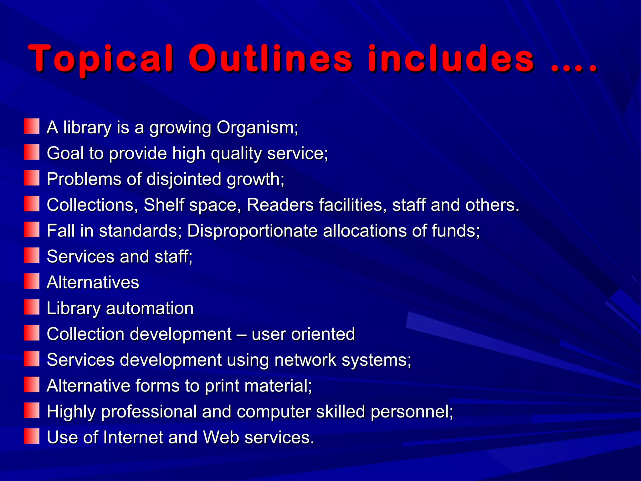 Topical Outlines includes ….Topical Outlines includes ….
A library is a growing Organism;A library is a growing Organism;
Goal to provide high quality service;Goal to provide high quality service;
Problems of disjointed growth;Problems of disjointed growth;
Collections, Shelf space, Readers facilities, staff and others.Collections, Shelf space, Readers facilities, staff and others.
Fall in standards; Disproportionate allocations of funds;Fall in standards; Disproportionate allocations of funds;
Services and staff;Services and staff;
AlternativesAlternatives
Library automationLibrary automation
Collection development – user orientedCollection development – user oriented
Services development using network systems;Services development using network systems;
Alternative forms to print material;Alternative forms to print material;
Highly professional and computer skilled personnel;Highly professional and computer skilled personnel;
Use of Internet and Web services.Use of Internet and Web services.
 