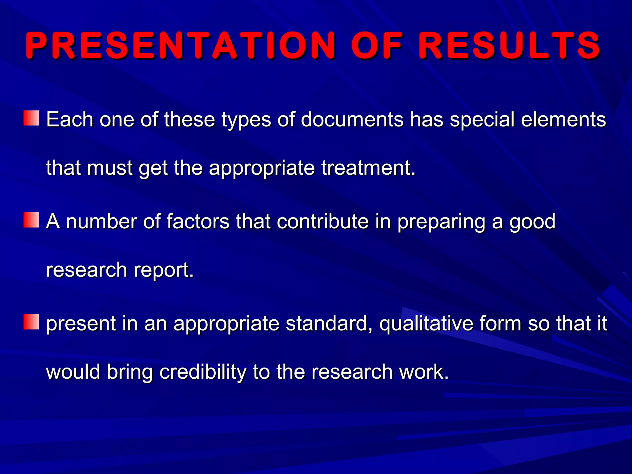 PRESENTATION OF RESULTSPRESENTATION OF RESULTS
Each one of these types of documents has special elementsEach one of these types of documents has special elements
that must get the appropriate treatment.that must get the appropriate treatment.
A number of factors that contribute in preparing a goodA number of factors that contribute in preparing a good
research report.research report.
present in an appropriate standard, qualitative form so that itpresent in an appropriate standard, qualitative form so that it
would bring credibility to the research work.would bring credibility to the research work.
 