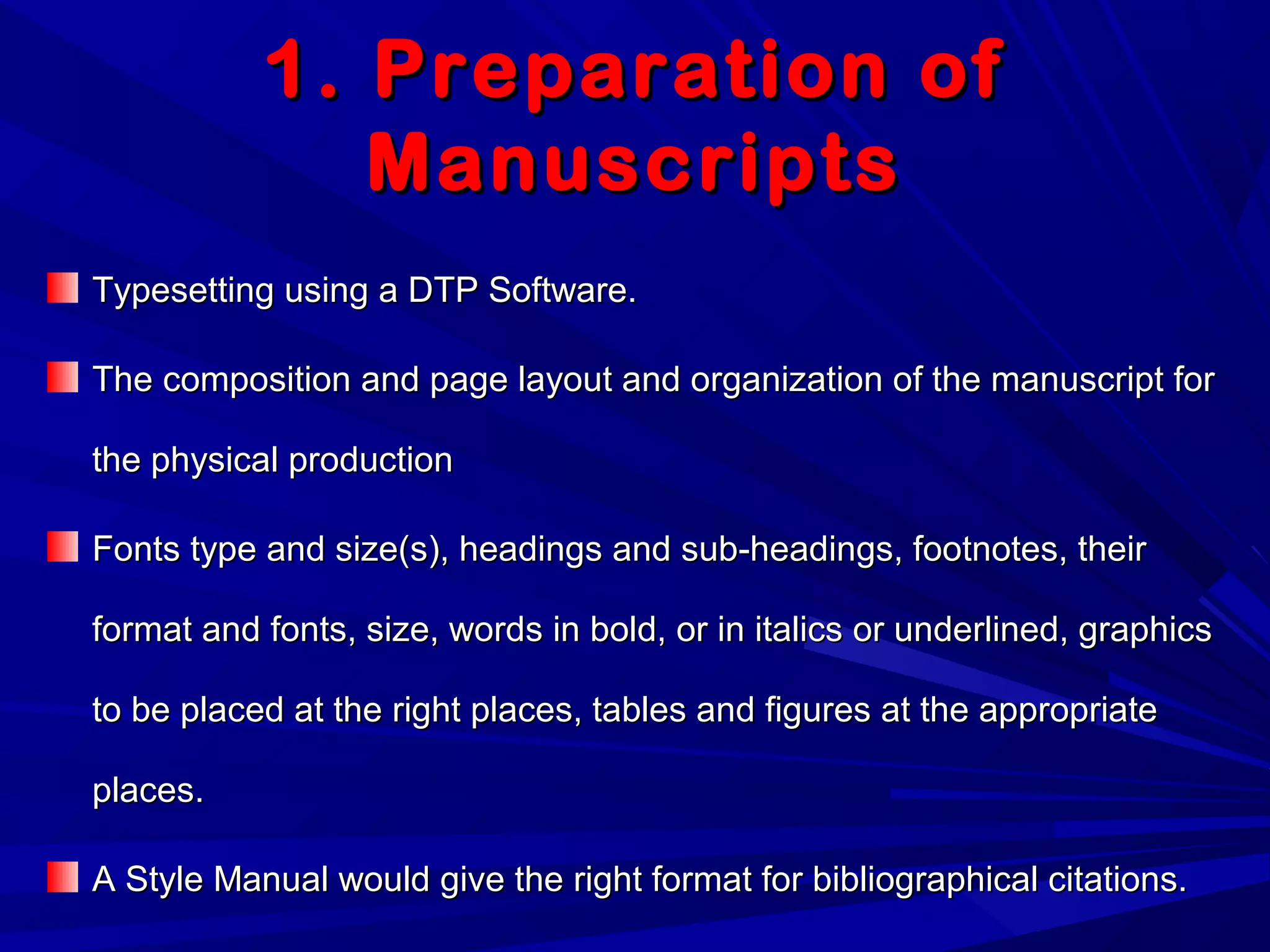 1. Preparation of1. Preparation of
ManuscriptsManuscripts
Typesetting using a DTP Software.Typesetting using a DTP Software.
The composition and page layout and organization of the manuscript forThe composition and page layout and organization of the manuscript for
the physical productionthe physical production
Fonts type and size(s), headings and sub-headings, footnotes, theirFonts type and size(s), headings and sub-headings, footnotes, their
format and fonts, size, words in bold, or in italics or underlined, graphicsformat and fonts, size, words in bold, or in italics or underlined, graphics
to be placed at the right places, tables and figures at the appropriateto be placed at the right places, tables and figures at the appropriate
places.places.
A Style Manual would give the right format for bibliographical citations.A Style Manual would give the right format for bibliographical citations.
 