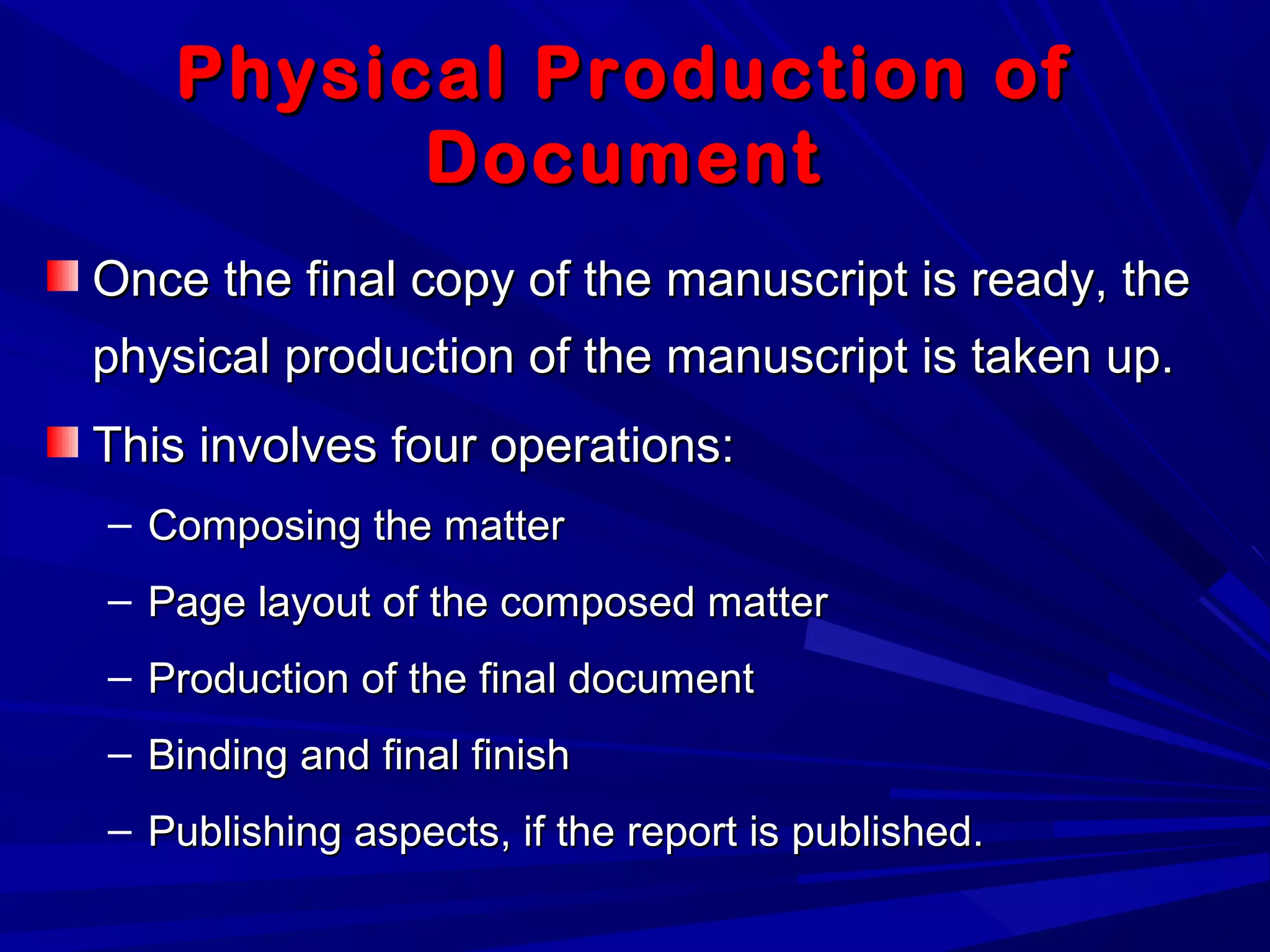 Physical Production ofPhysical Production of
DocumentDocument
Once the final copy of the manuscript is ready, theOnce the final copy of the manuscript is ready, the
physical production of the manuscript is taken up.physical production of the manuscript is taken up.
This involves four operations:This involves four operations:
– Composing the matterComposing the matter
– Page layout of the composed matterPage layout of the composed matter
– Production of the final documentProduction of the final document
– Binding and final finishBinding and final finish
– Publishing aspects, if the report is published.Publishing aspects, if the report is published.
 